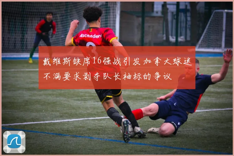 戴维斯缺席16强战引发加拿大球迷不满要求剥夺队长袖标的争议