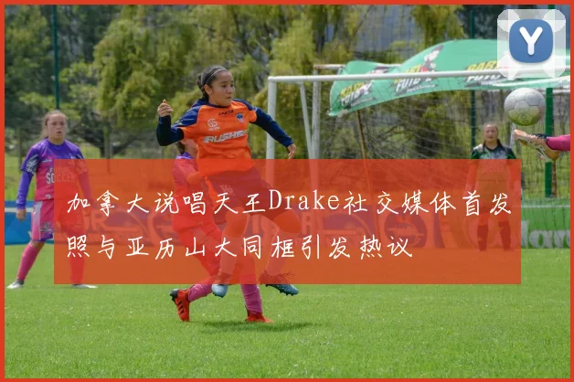 加拿大说唱天王Drake社交媒体首发照与亚历山大同框引发热议