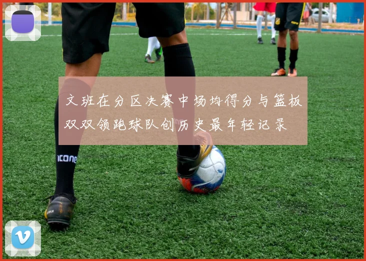 文班在分区决赛中场均得分与篮板双双领跑球队创历史最年轻记录