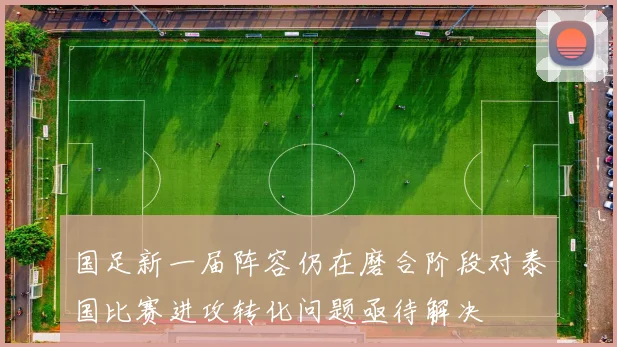 国足新一届阵容仍在磨合阶段对泰国比赛进攻转化问题亟待解决