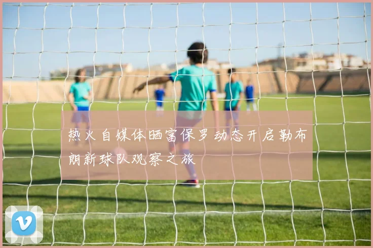 热火自媒体晒富保罗动态开启勒布朗新球队观察之旅