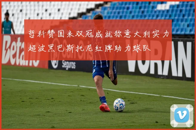 哲科赞国米双冠成就称意大利实力超波黑巴斯托尼红牌助力球队