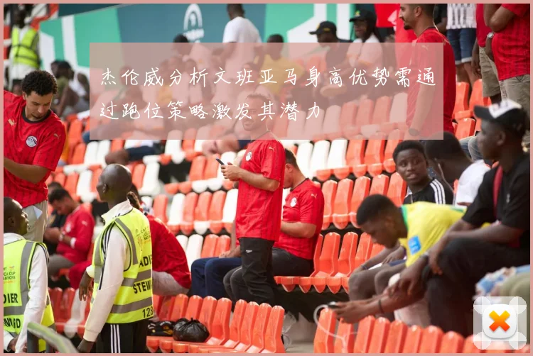 杰伦威分析文班亚马身高优势需通过跑位策略激发其潜力