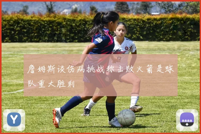 詹姆斯谈伤病挑战称击败火箭是球队重大胜利