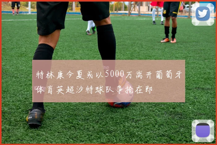 特林康今夏或以5000万离开葡萄牙体育英超沙特球队争抢在即