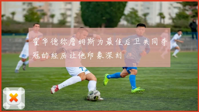 霍华德称詹姆斯为最佳后卫共同夺冠的经历让他印象深刻