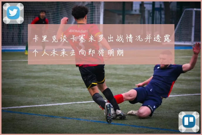 卡里克谈卡塞米罗出战情况并透露个人未来去向即将明朗