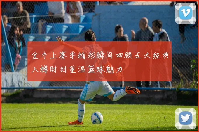 金牛上赛季精彩瞬间回顾五大经典入樽时刻重温篮球魅力